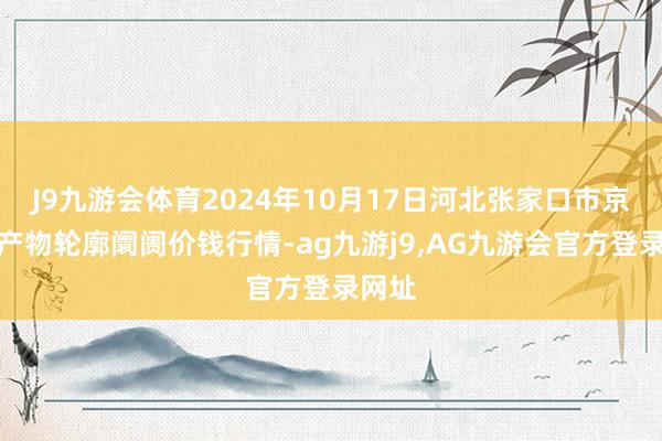 J9九游会体育2024年10月17日河北张家口市京北农产物轮廓阛阓价钱行情-ag九游j9,AG九游会官方登录网址