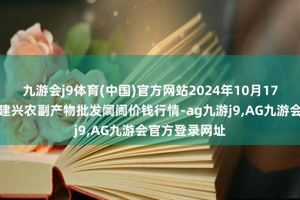 九游会j9体育(中国)官方网站2024年10月17日河北三河市建兴农副产物批发阛阓价钱行情-ag九游j9,AG九游会官方登录网址