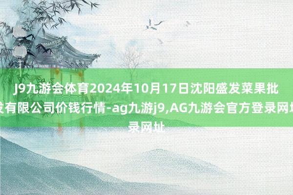 J9九游会体育2024年10月17日沈阳盛发菜果批发有限公司价钱行情-ag九游j9,AG九游会官方登录网址