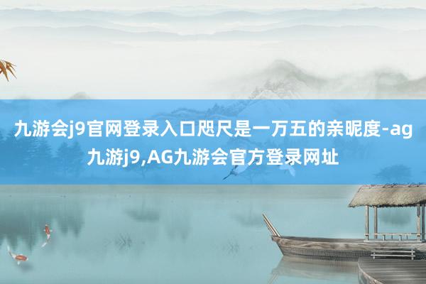 九游会j9官网登录入口咫尺是一万五的亲昵度-ag九游j9,AG九游会官方登录网址