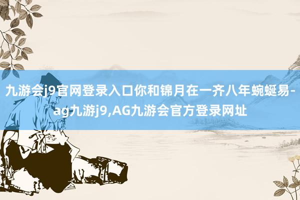 九游会j9官网登录入口你和锦月在一齐八年蜿蜒易-ag九游j9,AG九游会官方登录网址