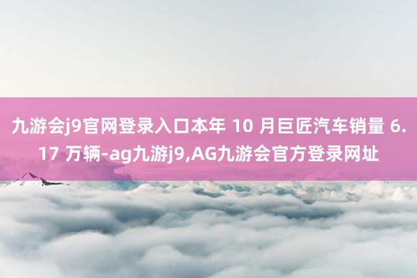 九游会j9官网登录入口本年 10 月巨匠汽车销量 6.17 万辆-ag九游j9,AG九游会官方登录网址