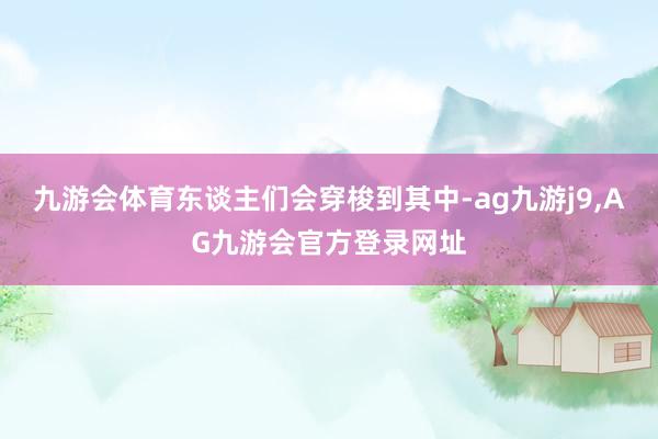 九游会体育东谈主们会穿梭到其中-ag九游j9,AG九游会官方登录网址