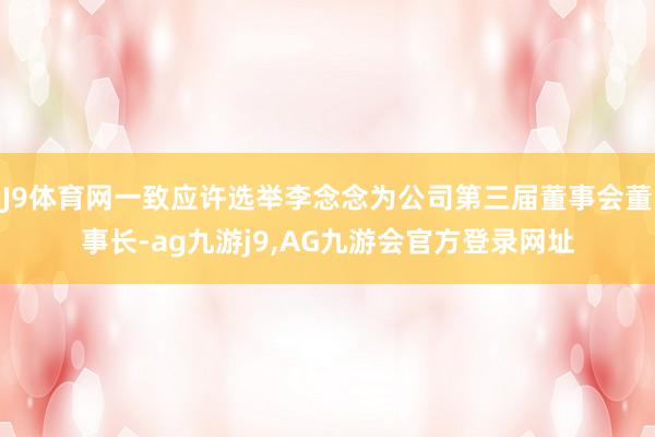 J9体育网一致应许选举李念念为公司第三届董事会董事长-ag九游j9,AG九游会官方登录网址