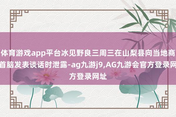 体育游戏app平台冰见野良三周三在山梨县向当地商界首脑发表谈话时泄露-ag九游j9,AG九游会官方登录网址