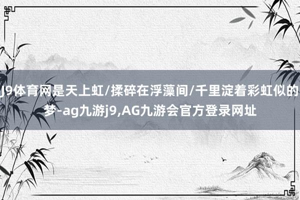 J9体育网是天上虹/揉碎在浮藻间/千里淀着彩虹似的梦-ag九游j9,AG九游会官方登录网址