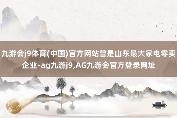 九游会j9体育(中国)官方网站曾是山东最大家电零卖企业-ag九游j9,AG九游会官方登录网址