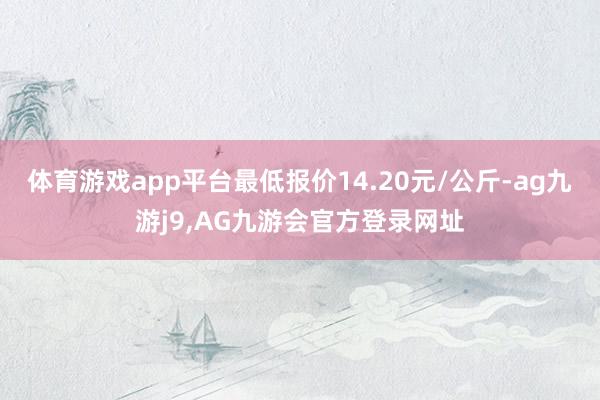 体育游戏app平台最低报价14.20元/公斤-ag九游j9,AG九游会官方登录网址