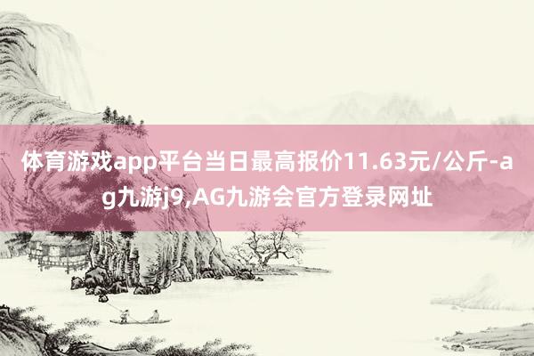 体育游戏app平台当日最高报价11.63元/公斤-ag九游j9,AG九游会官方登录网址