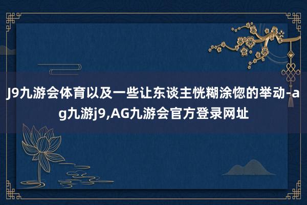 J9九游会体育以及一些让东谈主恍糊涂惚的举动-ag九游j9,AG九游会官方登录网址