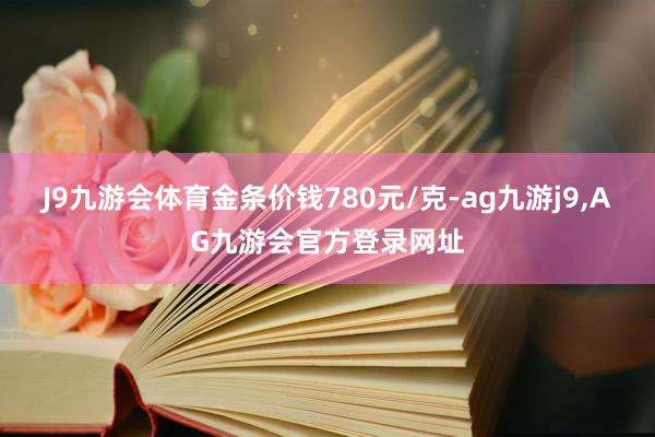 J9九游会体育金条价钱780元/克-ag九游j9,AG九游会官方登录网址