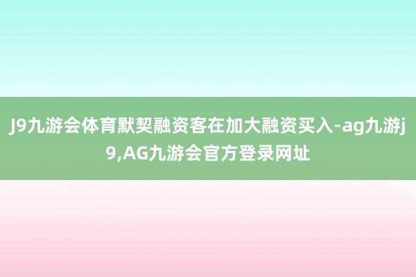 J9九游会体育默契融资客在加大融资买入-ag九游j9,AG九游会官方登录网址