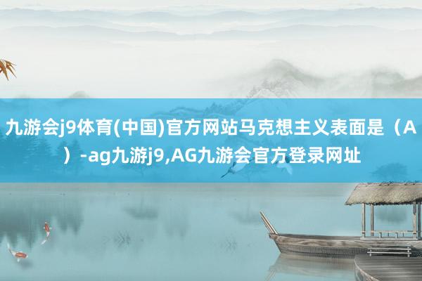 九游会j9体育(中国)官方网站马克想主义表面是（A）-ag九游j9,AG九游会官方登录网址