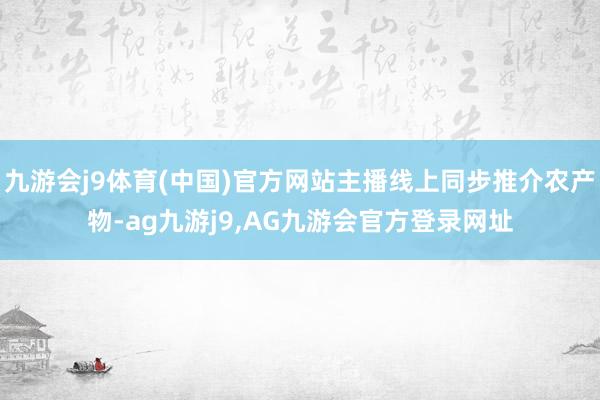 九游会j9体育(中国)官方网站主播线上同步推介农产物-ag九游j9,AG九游会官方登录网址