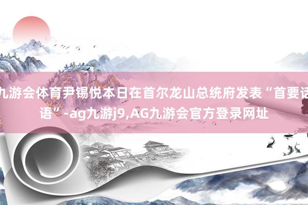 九游会体育尹锡悦本日在首尔龙山总统府发表“首要话语”-ag九游j9,AG九游会官方登录网址