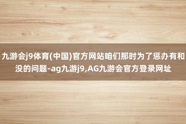 九游会j9体育(中国)官方网站咱们那时为了惩办有和没的问题-ag九游j9,AG九游会官方登录网址