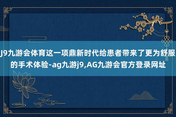 J9九游会体育这一项鼎新时代给患者带来了更为舒服的手术体验-ag九游j9,AG九游会官方登录网址