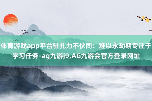 体育游戏app平台驻扎力不伙同：难以永劫期专注于学习任务-ag九游j9,AG九游会官方登录网址