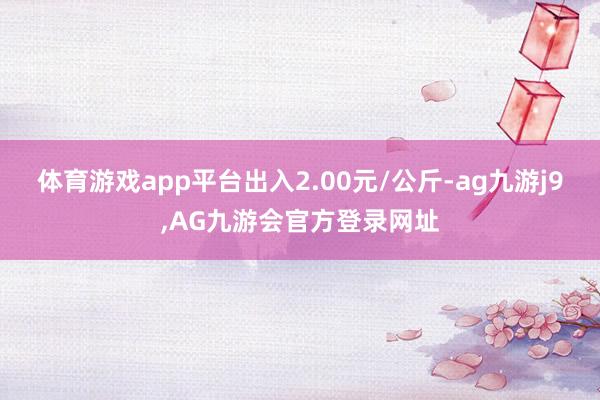 体育游戏app平台出入2.00元/公斤-ag九游j9,AG九游会官方登录网址