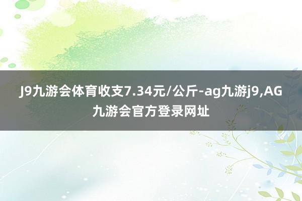 J9九游会体育收支7.34元/公斤-ag九游j9,AG九游会官方登录网址