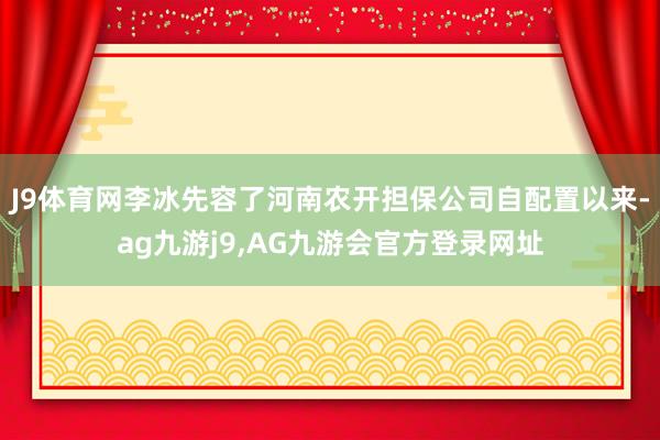 J9体育网李冰先容了河南农开担保公司自配置以来-ag九游j9,AG九游会官方登录网址