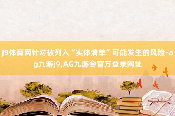 J9体育网针对被列入“实体清单”可能发生的风险-ag九游j9,AG九游会官方登录网址