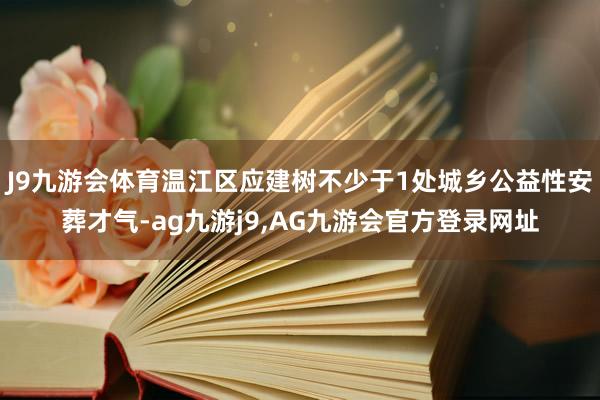 J9九游会体育温江区应建树不少于1处城乡公益性安葬才气-ag九游j9,AG九游会官方登录网址