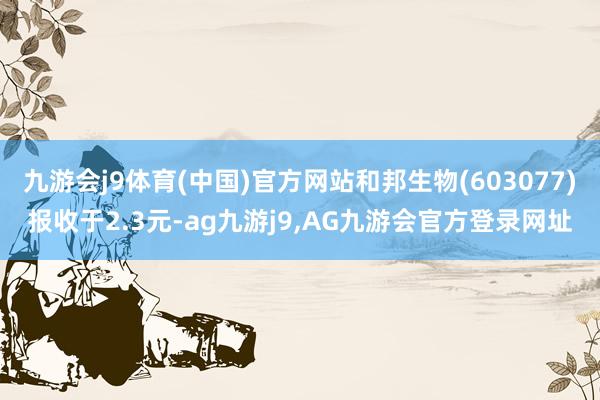 九游会j9体育(中国)官方网站和邦生物(603077)报收于2.3元-ag九游j9,AG九游会官方登录网址