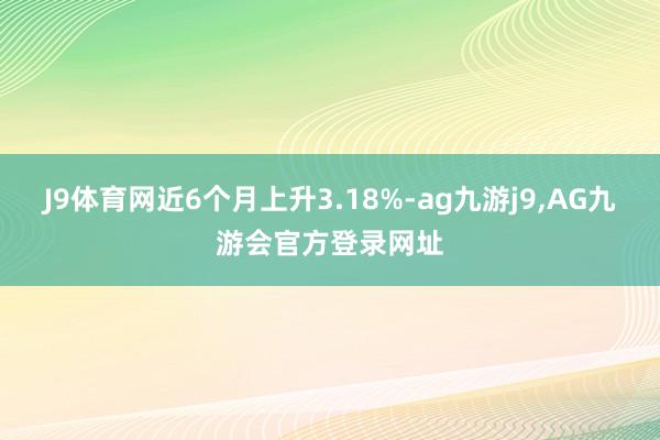 J9体育网近6个月上升3.18%-ag九游j9,AG九游会官方登录网址