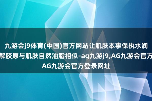 九游会j9体育(中国)官方网站让肌肤本事保执水润情状；水解胶原与肌肤自然油脂相似-ag九游j9,AG九游会官方登录网址