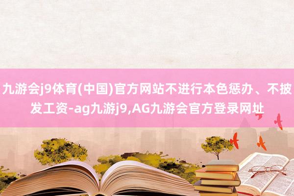 九游会j9体育(中国)官方网站不进行本色惩办、不披发工资-ag九游j9,AG九游会官方登录网址