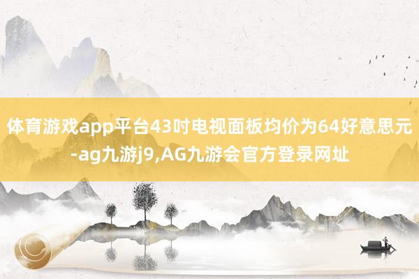 体育游戏app平台43吋电视面板均价为64好意思元-ag九游j9,AG九游会官方登录网址