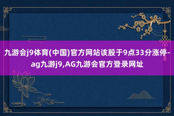 九游会j9体育(中国)官方网站该股于9点33分涨停-ag九游j9,AG九游会官方登录网址