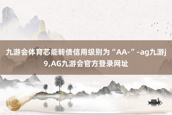 九游会体育芯能转债信用级别为“AA-”-ag九游j9,AG九游会官方登录网址