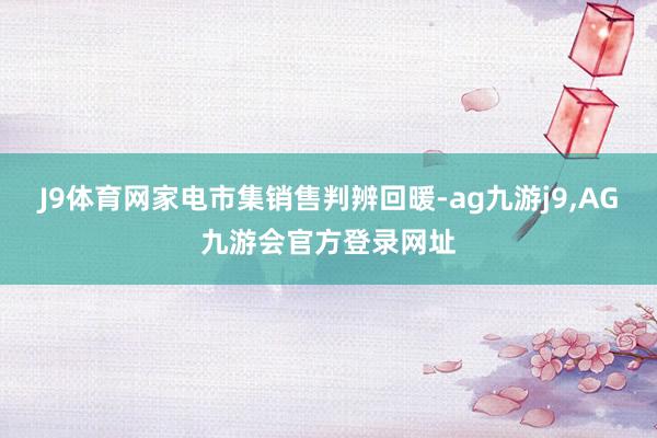 J9体育网家电市集销售判辨回暖-ag九游j9,AG九游会官方登录网址